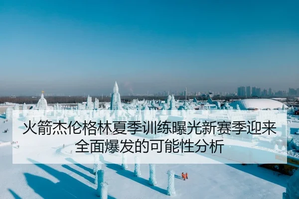 火箭杰伦格林夏季训练曝光新赛季迎来全面爆发的可能性分析