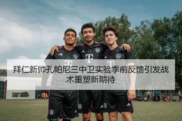 拜仁新帅孔帕尼三中卫实验季前反馈引发战术重塑新期待